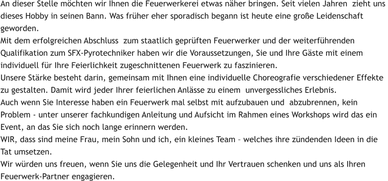 An dieser Stelle möchten wir Ihnen die Feuerwerkerei etwas näher bringen. Seit vielen Jahren  zieht uns  dieses Hobby in seinen Bann. Was früher eher sporadisch begann ist heute eine große Leidenschaft  geworden.  Mit dem erfolgreichen Abschluss  zum staatlich geprüften Feuerwerker und der weiterführenden  Qualifikation zum SFX-Pyrotechniker haben wir die Voraussetzungen, Sie und Ihre Gäste mit einem  individuell für Ihre Feierlichkeit zugeschnittenen Feuerwerk zu faszinieren. Unsere Stärke besteht darin, gemeinsam mit Ihnen eine individuelle Choreografie verschiedener Effekte  zu gestalten. Damit wird jeder Ihrer feierlichen Anlässe zu einem  unvergessliches Erlebnis. Auch wenn Sie Interesse haben ein Feuerwerk mal selbst mit aufzubauen und  abzubrennen, kein  Problem - unter unserer fachkundigen Anleitung und Aufsicht im Rahmen eines Workshops wird das ein  Event, an das Sie sich noch lange erinnern werden. WIR, dass sind meine Frau, mein Sohn und ich, ein kleines Team – welches ihre zündenden Ideen in die  Tat umsetzen. Wir würden uns freuen, wenn Sie uns die Gelegenheit und Ihr Vertrauen schenken und uns als Ihren  Feuerwerk-Partner engagieren.
